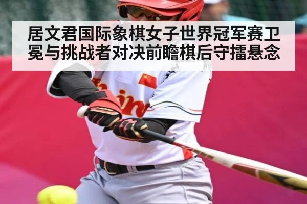 居文君国际象棋女子世界冠军赛卫冕与挑战者对决前瞻棋后守擂悬念